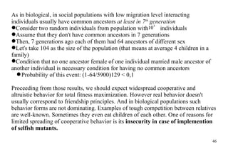 As in biological, in social populations with low migration level interacting individuals usually have common ancestors  at least in 7 th  generation C onsider two random individuals from population with  individuals Assume  that they don't have common ancestors in 7 generations Then, 7 generations ago each of them had 64 ancestors of different sex Let's take 104  as   the size  of  the  population (that means at average 4 children in a family) Condition that no one ancestor female of one individual married male ancestor of another individual is necessary condition for having no common ancestors Probability of this event: (1-64/5900)129 < 0,1 Proceeding from  those results , we should expect widespread  cooperative and altruistic behavior for total fitness maximization. However real behavior doesn't usually correspond to friendship principles. And in biological populations such beha v ior forms are  n ot dom i nating. Examples of tough competition between relatives are well-known. Sometimes they even eat children of each other. One of reasons  for limited  spreading  of   cooperative behavior is its  insecurity in case of implemention of selfish mutants. 