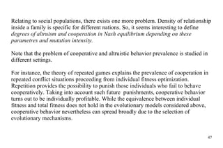 Relating to social populations, there exists one more problem. Density of relationship inside a family is specific for different nations. So, it seems interesting to define  degrees of altruism and cooperation in Nash equilibrium depending on these parametres and mutation intensity. Note that the problem of cooperative and altruistic behavior prevalence is studied in different settings.  For instance, the theory of repeated games explains the prevalence of cooperation in repeated conflict situations proceeding from individual fitness optimization. Repetition provides the possibility to punish those individuals who fail to behave cooperatively. Taking into account such future  punishments, cooperative behavior turns out to be individually profitable. While the equivalence between individual fitness and total fitness does not hold in the evolutionary models considered above,  cooperative behavior nevertheless can spread broadly due to the selection of evolutionary mechanisms. 