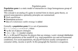Population game Population game  is a static model of interaction in  a large  homogenuous group of individuals. This  concept  is an analog of a game in normal form in classic game theory, so general noncooperative optimality principles are summarized: Nash equilibrium D ominance   s olution Idea of  evolutionary stable strategy  is added Formally a  population game  G is  a set  of parametres G = <     >, where J  is the  set of players strategies    - standart simplex i s the payoff function for players that use strategy  j  under   strategy  distribution   and other parametres of the model  (e.g.  t otal population size and environmental conditions). For social populations, the payoff function usually corresponds to consumer utility, income or profit. In this paragraph  the  function is exogenous. 