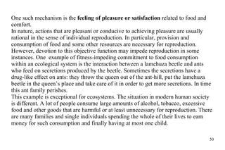 One such mechanism is the  feeling of pleasure or satisfaction  related to food and comfort.  In nature, actions that are pleasant or conducive to achieving pleasure are usually rational in the sense of individual reproduction. In particular, provision and consumption of food and some other resources are necessary for reproduction.  However, devotion to this objective function may impede reproduction in some instances. One  example of fitness-impeding commitment to food consumption within an ecological system is the interaction between a lamehuza beetle and ants who feed on secretions produced by the beetle. Sometimes the secretions have a drug-like effect on ants: they throw the queen out of the ant-hill, put the lamehuza beetle in the queen’s place and take care of it in order to get more secretions. In time this ant family perishes. This example is exceptional for ecosystems. The situation in modern human society is different. A lot of people consume large amounts of alcohol, tobacco, excessive food and other goods that are harmful or at least unnecessary for reproduction. There are many families and single individuals spending the whole of their lives to earn money for such consumption and finally having at most one child. 