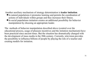 Another auxiliary mechanism of strategy determination is  leader imitation .  In natural populations it promotes learning and permits the coordination of actions of individuals within groups and thus increases their fitness.  In social populations imitation creates an additional possibility for behavior manipulation by choosing an appropriate leader. The  methods of behavior manipulation described above (control over the educational process, usage of pleasure incentives and the imitation mechanism) have been practiced since ancient times. But the situation has dramatically changed with the development of mass media in the 20th century. Currently, television provides the possibility to influence billions of people by playing the role of a teacher and creating models for imitation. 