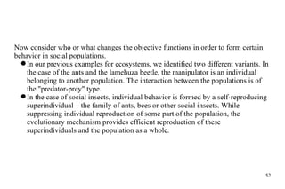 Now consider who or what changes the objective functions in order to form certain behavior in social populations. In our previous examples for ecosystems, we identified two different variants. In the case of the ants and the lamehuza beetle, the manipulator is an individual belonging to another population. The interaction between the populations is of the "predator-prey" type. In the case of social insects, individual behavior is formed by a self-reproducing superindividual – the family of ants, bees or other social insects. While suppressing individual reproduction of some part of the population, the evolutionary mechanism provides efficient reproduction of these superindividuals and the population as a whole. 