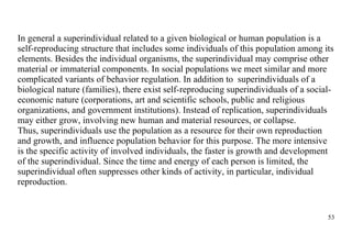 In general a superindividual related to a given biological or human population is a self-reproducing structure that includes some individuals of this population among its elements. Besides the individual organisms, the superindividual may comprise other material or immaterial components. In social populations we meet similar and more complicated variants of behavior regulation. In addition to  superindividuals of a biological nature (families), there exist self-reproducing superindividuals of a social-economic nature (corporations, art and scientific schools, public and religious organizations, and government institutions). Instead of replication, superindividuals may either grow, involving new human and material resources, or collapse. Thus, superindividuals use the population as a resource for their own reproduction and growth, and influence population behavior for this purpose. The more intensive is the specific activity of involved individuals, the faster is growth and development of the superindividual. Since the time and energy of each person is limited, the superindividual often suppresses other kinds of activity, in particular, individual reproduction.  