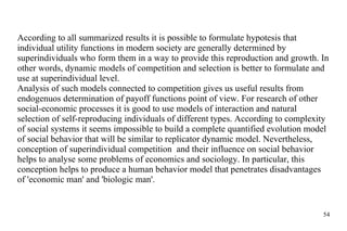According to all summarized results it is possible to formulate hypotesis that individual  utility  functions in modern society are generally  determined  by superindividuals who form the m  in a way to provide  this  reproduction and growth. In other words, dynamic models of competition and selection is better to formulate and use at superindividual level.  Analysis of such models connected to competition gives us useful results from endogenuos  determination  of payoff functions point of view. For research of other social-economic processes it is good to use models of interaction and natural selection of  self-reproducing  individuals of different types. According to complexity of social systems it seems impossible to build  a complete  quantified evolution model of social behavior that will be similar to replicator dynamic model. Nevertheless, conception of superindividual competition  and their influence on social behavior helps to analyse some problems of economics and sociology. In particular, this conception helps to produce a human  behavior  model that penetrates disadvantages of 'economic man' and 'biologic man'. 
