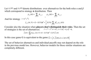 Let    and    denote distribution s   over alternatives for the both  roles  α  and  β  which correspond to strategy   π  distribution. Then ,  And for strategy   C onsider  also  the situation when  players don't  distinguish their roles . Then the set of strategies  is  the set of alternatives:  In this case game G is equivalent to the game   T he set of behavior  alternatives  and individual  payoffs may  not depend on  the  role  in  the  previous model too. However ,  behavior models for those similar situations are completely different.  