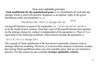 Main static  optimality   principles  Nash equilibrium for the populational game   G  is a distribution  π *  such that any startegy which is used with positive frequence is an optimal  reply to the  given distribution  under  any parameter   ω , i.e. (2.1) Let payoff functions in game  G  be expansible, i.e.  as in  the  model  of pair contests .  Note  that a part of  the  payoff function that depends on  the  strategy chosen by a player is independent of the parameter  ω . Then (2.1) is equivalent to the following condition, which doesn't include the parameter   ω : The concept of Nash equilibrium is the best-known optimality criterion used in strategic behavior modeling. However, it is known from analysis of dynamic models, that among Nash equilibrium there can exist unstable states, that  are not  realized in practice. For this reason we also  consider  strong er  optimality criteria. 