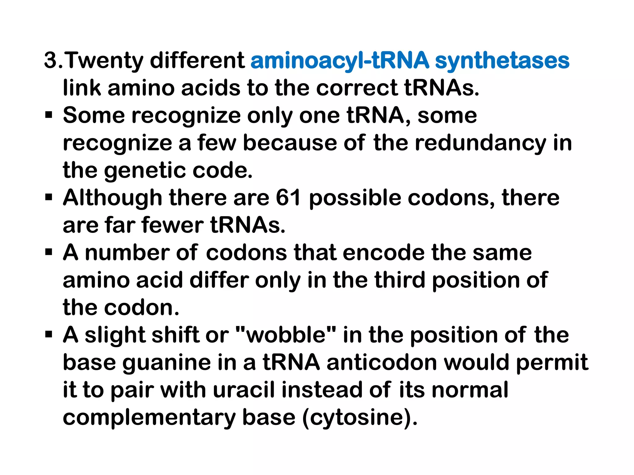 3.Twenty different aminoacyl-tRNA synthetases
  link amino acids to the correct tRNAs.
 Some recognize only one tRNA, some
  recognize a few because of the redundancy in
  the genetic code.
 Although there are 61 possible codons, there
  are far fewer tRNAs.
 A number of codons that encode the same
  amino acid differ only in the third position of
  the codon.
 A slight shift or "wobble" in the position of the
  base guanine in a tRNA anticodon would permit
  it to pair with uracil instead of its normal
  complementary base (cytosine).
 