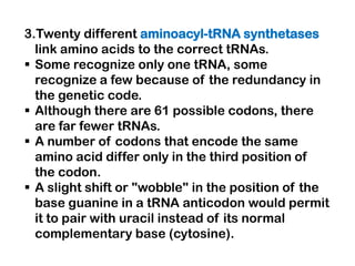 3.Twenty different aminoacyl-tRNA synthetases
  link amino acids to the correct tRNAs.
 Some recognize only one tRNA, some
  recognize a few because of the redundancy in
  the genetic code.
 Although there are 61 possible codons, there
  are far fewer tRNAs.
 A number of codons that encode the same
  amino acid differ only in the third position of
  the codon.
 A slight shift or "wobble" in the position of the
  base guanine in a tRNA anticodon would permit
  it to pair with uracil instead of its normal
  complementary base (cytosine).
 