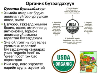 Органик бүтээгдэхүүн
  Органик бүтээгдэхүүн
 Химийн ямар нэг бодис
  ашиглалгүйгээр ургуулсан
  ногоо, жимс
 Бэлчээр, тэжээлд химийн
  бодис, өсөлт, эмчилгээнд
  антибиотик, гормон
  ашиглаагүй амьтны
  гаралтай бүтээгдэхүүн
 Энэ ойлголт нь гол төлөв
  ургамлын гаралтай
  бүтээгдэхүүнд хамаарах
  учир “organic food” нь
  “green food” гэж бас
  нэрлэгддэг
 Ийм нэр, лого хэрэглэх
  нарийн хууль, журамтай
 