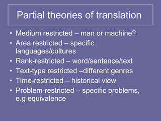 Partial theories of translation Medium restricted – man or machine? Area restricted – specific languages/cultures Rank-restricted – word/sentence/text Text-type restricted –different genres Time-restricted – historical view Problem-restricted – specific problems, e.g equivalence