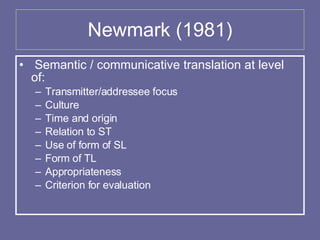 Newmark (1981) Semantic / communicative translation at level of: Transmitter/addressee focus Culture Time and origin Relation to ST Use of form of SL Form of TL Appropriateness Criterion for evaluation