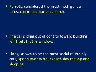 • Parrots, considered the most intelligent of
birds, can mimic human speech.
• The car sliding out of control toward building
will likely hit the window.
• Lions, known to be the most social of the big
cats, spend twenty hours each day resting and
sleeping.
 