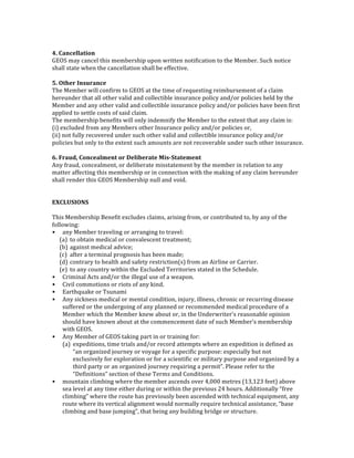  
4.	
  Cancellation	
  
GEOS	
  may	
  cancel	
  this	
  membership	
  upon	
  written	
  notification	
  to	
  the	
  Member.	
  Such	
  notice	
  
shall	
  state	
  when	
  the	
  cancellation	
  shall	
  be	
  effective.	
  
	
  
5.	
  Other	
  Insurance	
  
The	
  Member	
  will	
  confirm	
  to	
  GEOS	
  at	
  the	
  time	
  of	
  requesting	
  reimbursement	
  of	
  a	
  claim	
  
hereunder	
  that	
  all	
  other	
  valid	
  and	
  collectible	
  insurance	
  policy	
  and/or	
  policies	
  held	
  by	
  the	
  
Member	
  and	
  any	
  other	
  valid	
  and	
  collectible	
  insurance	
  policy	
  and/or	
  policies	
  have	
  been	
  first	
  
applied	
  to	
  settle	
  costs	
  of	
  said	
  claim.	
  
The	
  membership	
  benefits	
  will	
  only	
  indemnify	
  the	
  Member	
  to	
  the	
  extent	
  that	
  any	
  claim	
  is:	
  
(i)	
  excluded	
  from	
  any	
  Members	
  other	
  Insurance	
  policy	
  and/or	
  policies	
  or,	
  
(ii)	
  not	
  fully	
  recovered	
  under	
  such	
  other	
  valid	
  and	
  collectible	
  insurance	
  policy	
  and/or	
  
policies	
  but	
  only	
  to	
  the	
  extent	
  such	
  amounts	
  are	
  not	
  recoverable	
  under	
  such	
  other	
  insurance.	
  
	
  
6.	
  Fraud,	
  Concealment	
  or	
  Deliberate	
  Mis-­‐Statement	
  
Any	
  fraud,	
  concealment,	
  or	
  deliberate	
  misstatement	
  by	
  the	
  member	
  in	
  relation	
  to	
  any	
  
matter	
  affecting	
  this	
  membership	
  or	
  in	
  connection	
  with	
  the	
  making	
  of	
  any	
  claim	
  hereunder	
  
shall	
  render	
  this	
  GEOS	
  Membership	
  null	
  and	
  void.	
  
	
  
	
  
EXCLUSIONS	
  
	
  
This	
  Membership	
  Benefit	
  excludes	
  claims,	
  arising	
  from,	
  or	
  contributed	
  to,	
  by	
  any	
  of	
  the	
  
following:	
  
• any	
  Member	
  traveling	
  or	
  arranging	
  to	
  travel:	
  
(a) to	
  obtain	
  medical	
  or	
  convalescent	
  treatment;	
  
(b) against	
  medical	
  advice;	
  
(c) after	
  a	
  terminal	
  prognosis	
  has	
  been	
  made;	
  
(d) contrary	
  to	
  health	
  and	
  safety	
  restriction(s)	
  from	
  an	
  Airline	
  or	
  Carrier.	
  
(e) to	
  any	
  country	
  within	
  the	
  Excluded	
  Territories	
  stated	
  in	
  the	
  Schedule.	
  
• Criminal	
  Acts	
  and/or	
  the	
  illegal	
  use	
  of	
  a	
  weapon.	
  
• Civil	
  commotions	
  or	
  riots	
  of	
  any	
  kind.	
  
• Earthquake	
  or	
  Tsunami	
  
• Any	
  sickness	
  medical	
  or	
  mental	
  condition,	
  injury,	
  illness,	
  chronic	
  or	
  recurring	
  disease	
  
suffered	
  or	
  the	
  undergoing	
  of	
  any	
  planned	
  or	
  recommended	
  medical	
  procedure	
  of	
  a	
  
Member	
  which	
  the	
  Member	
  knew	
  about	
  or,	
  in	
  the	
  Underwriter’s	
  reasonable	
  opinion	
  
should	
  have	
  known	
  about	
  at	
  the	
  commencement	
  date	
  of	
  such	
  Member’s	
  membership	
  
with	
  GEOS.	
  
• Any	
  Member	
  of	
  GEOS	
  taking	
  part	
  in	
  or	
  training	
  for:	
  
(a) expeditions,	
  time	
  trials	
  and/or	
  record	
  attempts	
  where	
  an	
  expedition	
  is	
  defined	
  as	
  
“an	
  organized	
  journey	
  or	
  voyage	
  for	
  a	
  specific	
  purpose:	
  especially	
  but	
  not	
  
exclusively	
  for	
  exploration	
  or	
  for	
  a	
  scientific	
  or	
  military	
  purpose	
  and	
  organized	
  by	
  a	
  
third	
  party	
  or	
  an	
  organized	
  journey	
  requiring	
  a	
  permit”.	
  Please	
  refer	
  to	
  the	
  
“Definitions”	
  section	
  of	
  these	
  Terms	
  and	
  Conditions.	
  
• mountain	
  climbing	
  where	
  the	
  member	
  ascends	
  over	
  4,000	
  metres	
  (13,123	
  feet)	
  above	
  
sea	
  level	
  at	
  any	
  time	
  either	
  during	
  or	
  within	
  the	
  previous	
  24	
  hours.	
  Additionally	
  “free	
  
climbing”	
  where	
  the	
  route	
  has	
  previously	
  been	
  ascended	
  with	
  technical	
  equipment,	
  any	
  
route	
  where	
  its	
  vertical	
  alignment	
  would	
  normally	
  require	
  technical	
  assistance,	
  “base	
  
climbing	
  and	
  base	
  jumping”,	
  that	
  being	
  any	
  building	
  bridge	
  or	
  structure.	
  
 