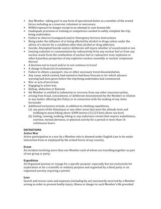 • Any	
  Member	
  	
  taking	
  part	
  in	
  any	
  form	
  of	
  operational	
  duties	
  as	
  a	
  member	
  of	
  the	
  armed	
  
forces	
  including	
  as	
  a	
  reservist,	
  volunteer	
  or	
  mercenary	
  
• Willful	
  exposure	
  to	
  danger	
  except	
  in	
  an	
  attempt	
  to	
  save	
  human	
  life.	
  
• Inadequate	
  provision	
  or	
  training	
  or	
  competence	
  needed	
  to	
  safely	
  complete	
  the	
  trip	
  
being	
  undertaken.	
  
• Failure	
  to	
  observe	
  Coastguard	
  and/or	
  Emergency	
  Services	
  Instructions	
  
• Being	
  under	
  the	
  influence	
  of	
  or	
  being	
  affected	
  by	
  alcohol	
  or	
  drugs	
  unless	
  under	
  the	
  
advice	
  of	
  a	
  doctor	
  for	
  a	
  condition	
  other	
  than	
  alcohol	
  or	
  drug	
  addiction.	
  
• Suicide,	
  Attempted	
  Suicide	
  and/or	
  deliberate	
  self-­‐injury	
  whether	
  of	
  sound	
  mind	
  or	
  not.	
  
• Ionizing	
  radiation	
  or	
  contamination	
  by	
  radioactivity	
  from	
  any	
  nuclear	
  fuel	
  or	
  from	
  any	
  
nuclear	
  waste	
  from	
  the	
  combustion	
  of	
  nuclear	
  fuel	
  or	
  radioactive	
  toxic	
  explosion	
  or	
  
other	
  hazardous	
  properties	
  of	
  any	
  explosive	
  nuclear	
  assembly	
  or	
  nuclear	
  component	
  
thereof.	
  
• A	
  decision	
  not	
  to	
  travel	
  and/or	
  to	
  not	
  continue	
  to	
  travel	
  
• A	
  change	
  in	
  financial	
  circumstances	
  
• Failure	
  to	
  obtain	
  a	
  passport,	
  visa	
  or	
  other	
  necessary	
  travel	
  documentation.	
  
• Any	
  cause,	
  which	
  existed,	
  had	
  started	
  or	
  had	
  been	
  forecast	
  or	
  for	
  which	
  advance	
  
warning	
  had	
  been	
  given	
  before	
  the	
  trip	
  being	
  undertaken	
  had	
  commenced.	
  
• War	
  or	
  acts	
  of	
  terrorism.	
  
• Engaging	
  in	
  active	
  war.	
  
• Kidnap,	
  abduction	
  or	
  Ransom	
  
• the	
  Member	
  is	
  entitled	
  to	
  indemnity	
  or	
  recovery	
  from	
  any	
  other	
  insurance	
  policy.	
  
• arising	
  from	
  fraud,	
  concealment,	
  or	
  deliberate	
  misstatement	
  by	
  the	
  Member	
  in	
  relation	
  
to	
  any	
  matter	
  affecting	
  this	
  Policy	
  or	
  in	
  connection	
  with	
  the	
  making	
  of	
  any	
  claim	
  
hereunder	
  
• Additional	
  exclusions	
  include,	
  in	
  addition	
  to	
  climbing	
  expeditions,	
  	
  
(a) any	
  parts	
  of	
  the	
  Himalayas	
  or	
  any	
  other	
  areas	
  that	
  meet	
  the	
  altitude	
  tests	
  and	
  
trekking	
  to	
  mean	
  hiking	
  above	
  4,000	
  metres	
  (13,123	
  feet)	
  above	
  sea	
  level.	
  	
  
(b) Sailing,	
  running,	
  walking,	
  biking	
  or	
  any	
  endurance	
  events	
  that	
  require	
  wakefulness,	
  
exertion,	
  mental	
  alertness,	
  or	
  physical	
  activity	
  for	
  a	
  period	
  or	
  more	
  than	
  16	
  
continuous	
  hours.	
  
	
  
DEFINITIONS	
  
Active	
  War	
  
Active	
  participation	
  in	
  a	
  war	
  by	
  a	
  Member	
  who	
  is	
  deemed	
  under	
  English	
  Law	
  to	
  be	
  under	
  
instruction	
  from	
  or	
  employed	
  by	
  the	
  armed	
  forces	
  of	
  any	
  country.	
  
	
  
Event	
  
An	
  incident	
  involving	
  more	
  than	
  one	
  Member	
  each	
  of	
  whom	
  are	
  travelling	
  together	
  as	
  part	
  
of	
  one	
  group	
  or	
  party.	
  
	
  
Expedition	
  
An	
  Organized	
  journey	
  or	
  voyage	
  for	
  a	
  specific	
  purpose:	
  especially	
  but	
  not	
  exclusively	
  for	
  
exploration	
  or	
  for	
  a	
  scientific	
  or	
  military	
  purpose	
  and	
  organized	
  by	
  a	
  third	
  party	
  or	
  an	
  
organized	
  journey	
  requiring	
  a	
  permit.	
  
	
  
Loss	
  
Search	
  and	
  rescue	
  costs	
  and	
  expenses	
  (including	
  by	
  air)	
  necessarily	
  incurred	
  by	
  a	
  Member	
  
arising	
  in	
  order	
  to	
  prevent	
  bodily	
  injury,	
  illness	
  or	
  danger	
  to	
  such	
  Member's	
  life	
  provided	
  
 