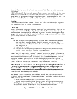 that	
  search	
  and	
  rescue	
  services	
  have	
  been	
  recommended	
  by	
  the	
  appropriate	
  emergency	
  
authorities.	
  
GEOS	
  will	
  indemnify	
  the	
  Member	
  in	
  respect	
  of	
  such	
  costs	
  and	
  expenses	
  from	
  the	
  time	
  when	
  
first	
  responders	
  advise	
  that	
  additional	
  search	
  and	
  rescue	
  services	
  are	
  required	
  and	
  shall	
  
cease	
  when	
  the	
  Member	
  is	
  delivered	
  by	
  the	
  responders	
  to	
  a	
  place	
  of	
  safety	
  or	
  72	
  hours	
  from	
  
the	
  time	
  that	
  the	
  Member	
  first	
  calls	
  for	
  assistance,	
  whichever	
  happens	
  first.	
  
	
  
Member	
  
Any	
  Member	
  who	
  subscribes	
  to	
  GEOS's	
  services.	
  The	
  period	
  of	
  membership	
  in	
  respect	
  of	
  
any	
  one	
  Member	
  shall	
  not	
  exceed	
  12	
  months	
  in	
  all.	
  
	
  
Terrorism	
  
An	
  act,	
  including	
  but	
  not	
  limited	
  to	
  the	
  use	
  or	
  threat	
  of	
  force	
  and/or	
  violence	
  of	
  any	
  person	
  
or	
  group(s)	
  or	
  persons,	
  whether	
  acting	
  alone	
  or	
  on	
  behalf	
  of	
  or	
  in	
  connection	
  with	
  any	
  
organisation(s)	
  or	
  government(s),	
  committed	
  for	
  political,	
  religious,	
  ideological	
  or	
  similar	
  
purposes	
  or	
  reasons	
  including	
  the	
  intention	
  to	
  influence	
  any	
  government	
  and/or	
  to	
  put	
  the	
  
public,	
  or	
  any	
  section	
  of	
  the	
  public,	
  in	
  fear.	
  
	
  
War	
  
(a) war,	
  invasion,	
  acts	
  of	
  foreign	
  enemies,	
  hostilities	
  or	
  warlike	
  operations	
  (whether	
  
war	
  be	
  declared	
  or	
  not),	
  civil	
  war,	
  rebellion,	
  revolution,	
  insurrection,	
  civil	
  
commotion	
  assuming	
  the	
  proportions	
  of	
  or	
  amounting	
  to	
  an	
  uprising,	
  military	
  or	
  
usurped	
  power;	
  or	
  
(b) any	
  act	
  of	
  terrorism,	
  or	
  
(c) any	
  act	
  of	
  war	
  or	
  terrorism	
  involving	
  the	
  use	
  of	
  or	
  release	
  of	
  a	
  threat	
  to	
  use	
  any	
  
nuclear	
  weapon	
  or	
  device	
  or	
  chemical	
  or	
  biological	
  agent	
  
	
  
NOTE:	
  The	
  GEOS	
  International	
  Emergency	
  Response	
  Coordination	
  Center	
  (IERCC)	
  will	
  not	
  
refuse	
  to	
  call	
  out	
  additional	
  emergency	
  response	
  services	
  when	
  advised	
  by	
  ‘first	
  responders’	
  
that	
  such	
  additional	
  services	
  will	
  be	
  necessary.	
  In	
  such	
  cases	
  where	
  a	
  Member	
  activates	
  
their	
  emergency	
  (911/SOS)	
  signal	
  for	
  an	
  emergency	
  and	
  it	
  later	
  transpires	
  that	
  the	
  
additional	
  rescue	
  service	
  was	
  not	
  required	
  or	
  covered	
  by	
  the	
  terms	
  and	
  conditions	
  of	
  the	
  
Search	
  and	
  Rescue	
  Benefit	
  cover,	
  the	
  member	
  will	
  be	
  liable	
  for	
  the	
  whole	
  cost.	
  
	
  
PLEASE	
  NOTE:	
  The	
  member	
  must	
  first	
  claim	
  against	
  their	
  existing	
  Medical	
  Insurance.	
  
The	
  GEOS	
  Membership	
  Search	
  and	
  Rescue	
  entitlement	
  is	
  for	
  any	
  additional	
  costs	
  
incurred	
  or	
  those	
  costs	
  not	
  covered	
  by	
  existing	
  medical	
  cover.	
  All	
  claims	
  for	
  
reimbursement	
  under	
  the	
  Members	
  Search	
  &	
  Rescue	
  Benefit	
  are	
  dealt	
  with	
  by	
  our	
  
Underwriters	
   and	
  their	
  decision	
  is	
  final.	
  
	
  
CLAIMS	
  PROCESS	
  –	
  Claims	
  should	
  be	
  made	
  direct	
  through	
  the	
  GEOS	
  Members	
  website,	
  
which	
  can	
  be	
  accessed	
  using	
  the	
  user	
  name	
  and	
  password	
  provided	
  to	
  you	
  for	
  access	
  to	
  the	
  
GEOS	
  Members	
  site	
   
• All	
  claims	
  are	
  dealt	
  with	
  by	
  the	
  GEOS	
  Underwriters	
  at	
  Lloyd’s 
• To	
  support	
  claims	
  the	
  member	
  must	
  provide	
  a	
  signed	
  ‘Release’	
  for	
  the	
  disclosure	
  to	
  
GEOS	
  by	
  the	
  medical	
  aid	
  provider	
  of	
  all	
  medical	
  services,	
  and	
  treatment,	
  provided	
  in	
  
relation	
  to	
  the	
  incident	
  and	
  full	
  details	
  of	
  any	
  other	
  Insurance	
  cover	
  held.	
  	
  
	
  
Up	
  to	
  $100,000	
  of	
  Search	
  and	
  Rescue	
  Benefits	
  
 