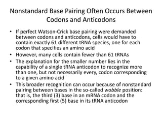Nonstandard Base Pairing Often Occurs Between
Codons and Anticodons
• If perfect Watson-Crick base pairing were demanded
between codons and anticodons, cells would have to
contain exactly 61 different tRNA species, one for each
codon that specifies an amino acid
• However, many cells contain fewer than 61 tRNAs
• The explanation for the smaller number lies in the
capability of a single tRNA anticodon to recognize more
than one, but not necessarily every, codon corresponding
to a given amino acid
• This broader recognition can occur because of nonstandard
pairing between bases in the so-called wobble position:
that is, the third (3) base in an mRNA codon and the
corresponding first (5) base in its tRNA anticodon
 