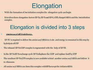Elongation
With the formation of 70s initiation complexthe elongation cycle canbegin
Itinvolves three elongation factors EF-Tu,EF-Tsand EF-G,GTP,charged tRNA and the 70sinitiation
complex.
Elongation is divided into 3 steps
1. Amino acyl tRNA delivery.
• EF-TU isrequired to deliver the aminoacyl tRNAto A site and energy is consumed in this step by
hydrolysisofGTP
• The released EF-TuGDP complex is regenerated with the help of EF-TS
• Inthe EF-TuEF-Tsexchange cycle EF-Tsdisplaces the GDP and replace itself by GTP
• The resultant EF-Tu.GTPcomplex is now available tobind another amino acyl tRNA and deliver it
to ribosome.
• All amino acyl tRNA can form this complex withEF-Tuexceptthe initiatortRNA
 