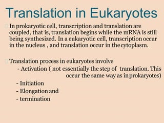 Translation in Eukaryotes
In prokaryotic cell, transcription and translation are
coupled, that is, translation begins while the mRNA is still
being synthesized. In a eukaryotic cell, transcriptionoccur
in the nucleus , and translation occur in thecytoplasm.
Translation process in eukaryotes involve
- Activation ( not essentially the step of translation. This
occur the same way as inprokaryotes)
- Initiation
- Elongation and
- termination
 