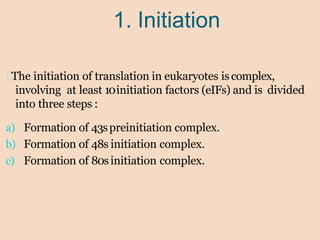 1. Initiation
The initiation of translation in eukaryotes is complex,
involving at least 10initiation factors (eIFs) and is divided
into three steps :
a) Formation of 43spreinitiation complex.
b) Formation of 48s initiation complex.
c) Formation of 80sinitiation complex.
 