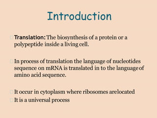Introduction
Translation:The biosynthesis of a protein or a
polypeptide inside a living cell.
In process of translation the language of nucleotides
sequence on mRNA is translated in to the languageof
amino acid sequence.
It occur in cytoplasm where ribosomes arelocated
It is a universal process
 