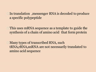 In translation ,messenger RNA is decoded to produce
a specific polypeptide
This uses mRNA sequence as a template to guide the
synthesis of a chain of amino acid that form protein
Many types of transcribed RNA, such
tRNA,rRNA,snRNA are not necessarily translated to
amino acid sequence
 