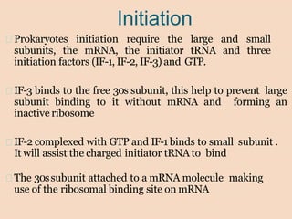 Initiation
Prokaryotes initiation require the large and small
subunits, the mRNA, the initiator tRNA and three
initiation factors (IF-1, IF-2, IF-3) and GTP.
IF-3 binds to the free 30s subunit, this help to prevent large
subunit binding to it without mRNA and forming an
inactive ribosome
IF-2 complexed with GTP and IF-1 binds to small subunit .
It will assist the charged initiator tRNA to bind
The 30ssubunit attached to a mRNA molecule making
use of the ribosomal binding site on mRNA
 