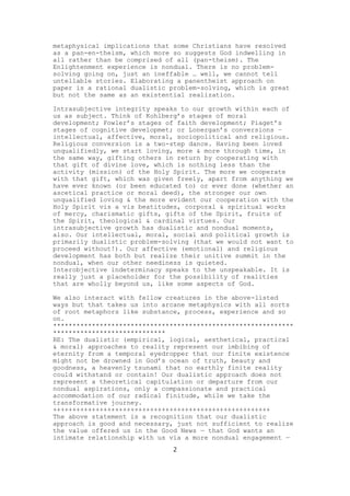 metaphysical implications that some Christians have resolved
as a pan-en-theism, which more so suggests God indwelling in
all rather than be comprised of all (pan-theism). The
Enlightenment experience is nondual. There is no problemsolving going on, just an ineffable … well, we cannot tell
untellable stories. Elaborating a panentheist approach on
paper is a rational dualistic problem-solving, which is great
but not the same as an existential realization.
Intrasubjective integrity speaks to our growth within each of
us as subject. Think of Kohlberg’s stages of moral
development; Fowler’s stages of faith development; Piaget’s
stages of cognitive developmet; or Lonergan’s conversions –
intellectual, affective, moral, sociopolitical and religious.
Religious conversion is a two-step dance. Having been loved
unqualifiedly, we start loving, more & more through time, in
the same way, gifting others in return by cooperating with
that gift of divine love, which is nothing less than the
activity (mission) of the Holy Spirit. The more we cooperate
with that gift, which was given freely, apart from anything we
have ever known (or been educated to) or ever done (whether an
ascetical practice or moral deed), the stronger our own
unqualified loving & the more evident our cooperation with the
Holy Spirit vis a vis beatitudes, corporal & spiritual works
of mercy, charismatic gifts, gifts of the Spirit, fruits of
the Spirit, theological & cardinal virtues. Our
intrasubjective growth has dualistic and nondual moments,
also. Our intellectual, moral, social and political growth is
primarily dualistic problem-solving (that we would not want to
proceed without!). Our affective (emotional) and religious
development has both but realize their unitive summit in the
nondual, when our other neediness is quieted.
Interobjective indeterminacy speaks to the unspeakable. It is
really just a placeholder for the possibility of realities
that are wholly beyond us, like some aspects of God.
We also interact with fellow creatures in the above-listed
ways but that takes us into arcane metaphysics with all sorts
of root metaphors like substance, process, experience and so
on.
**************************************************************
*****************************
RE: The dualistic (empirical, logical, aesthetical, practical
& moral) approaches to reality represent our imbibing of
eternity from a temporal eyedropper that our finite existence
might not be drowned in God’s ocean of truth, beauty and
goodness, a heavenly tsunami that no earthly finite reality
could withstand or contain! Our dualistic approach does not
represent a theoretical capitulation or departure from our
nondual aspirations, only a compassionate and practical
accommodation of our radical finitude, while we take the
transformative journey.
++++++++++++++++++++++++++++++++++++++++++++++++++++++++
The above statement is a recognition that our dualistic
approach is good and necessary, just not sufficient to realize
the value offered us in the Good News — that God wants an
intimate relationship with us via a more nondual engagement —
2

 