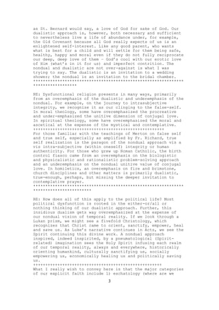 as St. Bernard would say, a love of God for sake of God. Our
dualistic approach is, however, both necessary and sufficient
to nevertheless live a life of abundance under, for example,
the Old Covenant because all God really expects of us is an
enlightened self-interest. Like any good parent, who wants
what is best for a child and will settle for them being safe,
healthy, happy and moral even if they do not fully reciprocate
our deep, deep love of them – God’s cool with our erotic love
of Him (what’s in it for us) and imperfect contrition. The
nondual and dualistic are not over-against is what I was
trying to say. The dualistic is an invitation to a wedding
shower; the nondual is an invitation to the bridal chamber.
**************************************************************
******************
RE: Dysfunctional religion presents in many ways, primarily
from an overemphasis of the dualistic and underemphasis of the
nondual. For example, on the journey to intrasubjective
integrity, we recognize it as our clinging to the false-self.
In moral theology, some have overemphasized the procreative
and under-emphasized the unitive dimension of conjugal love.
In spiritual theology, some have overemphasized the moral and
ascetical at the expense of the mystical and contemplative.
++++++++++++++++++++++++++++++++++++++++++++++++++++++
For those familiar with the teachings of Merton on false self
and true self, especially as amplified by Fr. Richard, true
self realization is the paragon of the nondual approach vis a
vis intra-subjective (within oneself) integrity or human
authenticity. For those who grew up Roman Catholic, the birth
control fiasco came from an overemphasis on the biologistic
and physicalistic and rationalistic problem-solving approach
and an underemphasis on the nondual unitive value of conjugal
love. In homiletics, an overemphasis on fire and brimstone,
church disciplines and other matters is primarily dualistic,
true-enough, perhaps, but missing the deeper invitation to
contemplative prayer.
**************************************************************
************************
RE: How does all of this apply to the political life? Most
political dysfunction is rooted in the either-or/all or
nothing thinking of our dualistic approach. Further, this
insidious dualism gets way overemphasized at the expense of
our nondual vision of temporal reality. If we look through a
Lukan prism, we might see a fivefold Christology, which
recognizes that Christ came to orient, sanctify, empower, heal
and save us. As Luke’s narrative continues in Acts, we see the
Spirit continuing this divine work. A nondual approach
inspired, indeed inspirited, by a pneumatological (Spiritrelated) imagination sees the Holy Spirit infusing each realm
of our temporal reality, always and everywhere, historically
orienting humankind, culturally sanctifying us, socially
empowering us, economically healing us and politically saving
us.
+++++++++++++++++++++++++++++++++++++++++++++++++++++
What I really wish to convey here is that the major categories
of our explicit faith include 1) eschatology (where are we
3

 