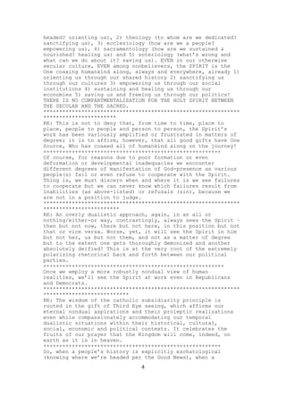 headed? orienting us), 2) theology (to whom are we dedicated?
sanctifying us), 3) ecclesiology (how are we a people?
empowering us), 4) sacramentology (how are we sustained &
nourished? healing us) and 5) soteriology (what’s wrong and
what can we do about it? saving us). EVEN in our otherwise
secular culture, EVEN among nonbelievers, the SPIRIT is the
One coaxing humankind along, always and everywhere, already 1)
orienting us through our shared history 2) sanctifying us
through our cultures 3) empowering us through our social
institutions 4) sustaining and healing us through our
economies 5) saving us and freeing us through our politics!
THERE IS NO COMPARTMENTALIZATION FOR THE HOLY SPIRIT BETWEEN
THE SECULAR AND THE SACRED.
**************************************************************
***********************
RE: This is not to deny that, from time to time, place to
place, people to people and person to person, the Spirit’s
work has been variously amplified or frustrated in matters of
degree; it is to affirm, however, that all good gifts have One
Source, Who has coaxed all of humankind along on the journey!
++++++++++++++++++++++++++++++++++++++++++++++++++++++++
Of course, for reasons due to poor formation or even
deformation or developmental inadequacies we encounter
different degrees of manifestation of God-presence as various
people(s) fail or even refuse to cooperate with the Spirit.
Thing is, we must discern when and where it is we see failures
to cooperate but we can never know which failures result from
inabilities (as above-listed) or refusals (sin), because we
are not in a position to judge.
**************************************************************
************************
RE: An overly dualistic approach, again, in an all or
nothing/either-or way, contrastingly, always sees the Spirit –
then but not now, there but not here, in this position but not
that or vice versa. Worse, yet, it will see the Spirit in him
but not her, us but not them, and not as a matter of degree
but to the extent one gets thoroughly demonized and another
absolutely deified! This is at the very root of the extremely
polarizing rhetorical back and forth between our political
parties.
+++++++++++++++++++++++++++++++++++++++++++++++++++++++++
Once we employ a more robustly nondual view of human
realities, we’ll see the Spirit at work even in Republicans
and Democrats.
**************************************************************
***************************
RE: The wisdom of the catholic subsidiarity principle is
rooted in the gift of Third Eye seeing, which affirms our
eternal nondual aspirations and their proleptic realizations
even while compassionately accommodating our temporal
dualistic situations within their historical, cultural,
social, economic and political contexts. It celebrates the
fruits of our prayer that the Kingdom will come, indeed, on
earth as it is in heaven.
++++++++++++++++++++++++++++++++++++++++++++++++++++++++
So, when a people’s history is explicitly eschatological
(knowing where we’re headed per the Good News), when a
4

 