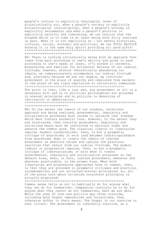 people’s culture is explicitly theological (even if
pluralistically so), when a people’s society is explicitly
ecclesiological (church-going), when a people’s economy is
explicitly sacramental and when a people’s politics is
explicitly salvific and liberating, we can rejoice that the
Kingdom which is to come is at least being more fully realized
in part. When it is not explicitly so — but merely historical,
cultural, social, economic and political, we can STILL REJOICE
knowing it is the same Holy Spirit providing all good gifts!
**************************************************************
**************************
RE: There is nothing intrinsically wrong with an approach that
takes from each according to one’s ability and gives to each
according to one’s need; at least, it’s worked in convents,
monasteries and families for millennia! Because of our radical
finitude, however, without theoretically abandoning our
ideals, we compassionately accommodate our radical finitude
and, precisely because we are not angels, we institute
government in the place of anarchy and regulated free markets
in the place of any rigid capitalism or socialistic communism.
+++++++++++++++++++++++++++++++++++++++++++++++++++++++
The point is that, like a just war, any government at all is a
necessary evil and so no political philosophies are grounded
in eternal principles and no politics is deserving of
idolization or demonization.
**************************************************************
************************
RE: To the extent the ideals of our nondual, relational
approach are being realized, governmental, regulatory and
socialization processes must recede to optimize that freedom
which best fosters authentic love. However, to the extent they
are frustrated, then coercive government, regulatory and
socialized means must be instituted to maintain order and
advance the common good. The classical liberal or libertarian
impulse (modern conservatism), then, is but a pragmatic
critique of anarchism; it errs (and becomes indistinguishable
from anarchism) when it treats the ideals of limited
government as absolute values and ignores the practical
realities that result from our radical finitude. The modern
liberal or progressive impulse, then, is but a pragmatic
critique of libertarianism; it errs when it treats
governmental, regulatory and socialization processes as the
default bias, when, in fact, limited government, whenever and
wherever practicable, is the proper bias. What both
libertarian and progressive approaches have in common, then,
is that they are grounded in pragmatic critiques and practical
accommodations and not so-called eternal principles; so, all
of the pious talk about so-called consistent principles is
actually misplaced!
+++++++++++++++++++++++++++++++++++++++++++++++++++++++
Common sense tells us not to habitually do for anyone what
they can do for themselves. Compassion instructs us to do for
anyone what they cannot do for themselves, best we are able.
While the aims of love and politics may often coincide,
including both Gospel imperatives and injunctives, they
otherwise differ in their means. The Gospel is not coercive or
ever violent. The government is inherently coercive, as a
5

 