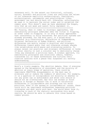 necessary evil. To the extent our historical, cultural,
social, economic and political lives are realizing the values
of our otherwise explicitly eschatological, theological,
ecclesiological, sacramental and soteriological lives,
government can and should back off. Otherwise, unfortunately,
we need it to maintain the social order and to establish the
common good. This doesn’t mean we have abandoned the Gospel,
only that we are weak and cannot fully implement it.
+++++++++++++++++++++++++++++++++++++++++++++++++++++++
RE: Finally, when it comes to strategic approaches, the
subsidiarity principle sometimes sees the virtue in flipping,
at other times in flopping. It is only in moral approaches
that consistency is fully warranted. But political systems are
already grounded, for the most part, in a broad moral
consensus (e.g Constitution, Declaration of Independence,
Universal Declaration of Human Rights), and political
differences are mostly rooted in practical and strategic
differences toward goals that are otherwise already shared,
like establishing world peace and eliminating poverty. To
always recast our practical and strategic differences in terms
of moral reality is just a sinister way to emotionally charge
(they say energize) a political base. A nondual approach, via
subsidiarity principles and relational ideals, however,
transcends all of these differences and nurtures their
creative tensions with a peace that surpasses all earthly
understanding.
**************************************************************
************************
Here’s a lively example. The abortion debate. Even if everyone
agreed on the metaphysics of ensoulment and the morality of
abortion at every stage of gestation, there could be
legitimate PRACTICAL disagreements on the best way to
eliminate and or reduce the numbers of abortions. For example,
it is a question of jurisprudence not morality on whether or
not any given law is enforceable and whose role should or
should not be criminalized. Has this law worked in South
America or Europe or Kansas? Can it work in California?
Differences in jurisprudence and strategy are not moral
positions. Even if one agreed on jurisprudential issues, there
could still be legitimate differences regarding political
strategies and what would work best. One would never know it,
listening to much of the rhetoric surrounding this moral
reality. We should be able to advance this issue based on
common ground.

6

 