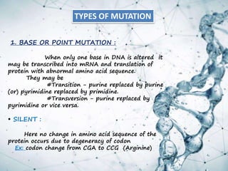 1. BASE OR POINT MUTATION :
When only one base in DNA is altered it
may be transcribed into mRNA and translation of
protein with abnormal amino acid sequence.
They may be
#Transition - purine replaced by purine
(or) pyrimidine replaced by primidine.
#Transversion - purine replaced by
pyrimidine or vice versa.
• SILENT :
Here no change in amino acid sequence of the
protein occurs due to degeneracy of codon
Ex: codon change from CGA to CCG (Arginine)
TYPES OF MUTATION
 