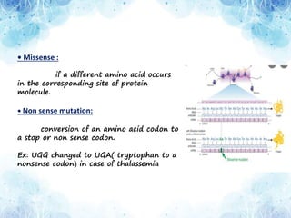• Missense :
if a different amino acid occurs
in the corresponding site of protein
molecule.
• Non sense mutation:
conversion of an amino acid codon to
a stop or non sense codon.
Ex: UGG changed to UGA( tryptophan to a
nonsense codon) in case of thalassemia
 