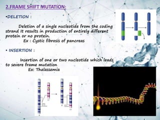 2.FRAME SHIFT MUTATION:
•DELETION :
Deletion of a single nucleotide from the coding
strand It results in production of entirely different
protein or no protein.
Ex : Cystic fibrosis of pancreas
• INSERTION :
Insertion of one or two nucleotide which leads
to severe frame mutation
Ex: Thalassemia
 