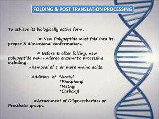 To achieve its biologically active form,
# New Polypeptide must fold into its
proper 3 dimensional conformations.
# Before & after folding, new
polypeptide may undergo enzymatic processing
including,
-Removal of 1 or more Amino acids.
-Addition of *Acetyl
*Phosphoryl
*Methyl
*Carboxyl
#Attachment of Oligosaccharides or
Prosthetic groups.
FOLDING & POST TRANSLATION PROCESSING
 