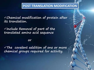 POST TRANSLATION MODIFICATION
Chemical modification of protein after
its translation.
Include Removal of part of the
translated amino acid sequence
or
The covalent addition of one or more
chemical groups required for activity.
 