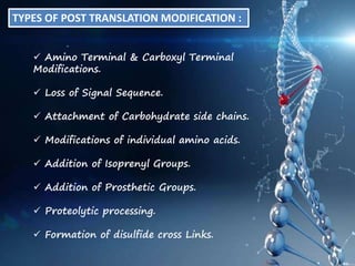TYPES OF POST TRANSLATION MODIFICATION :
 Amino Terminal & Carboxyl Terminal
Modifications.
 Loss of Signal Sequence.
 Attachment of Carbohydrate side chains.
 Modifications of individual amino acids.
 Addition of Isoprenyl Groups.
 Addition of Prosthetic Groups.
 Proteolytic processing.
 Formation of disulfide cross Links.
 