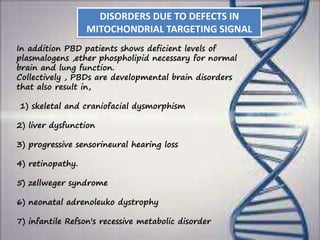 In addition PBD patients shows deficient levels of
plasmalogens ,ether phospholipid necessary for normal
brain and lung function.
Collectively , PBDs are developmental brain disorders
that also result in,
1) skeletal and craniofacial dysmorphism
2) liver dysfunction
3) progressive sensorineural hearing loss
4) retinopathy.
5) zellweger syndrome
6) neonatal adrenoleuko dystrophy
7) infantile Refson's recessive metabolic disorder
DISORDERS DUE TO DEFECTS IN
MITOCHONDRIAL TARGETING SIGNAL
 