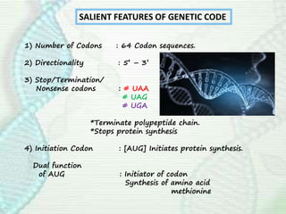 SALIENT FEATURES OF GENETIC CODE
1) Number of Codons : 64 Codon sequences.
2) Directionality : 5’ – 3’
3) Stop/Termination/
Nonsense codons : # UAA
# UAG
# UGA
*Terminate polypeptide chain.
*Stops protein synthesis
4) Initiation Codon : [AUG] Initiates protein synthesis.
Dual function
of AUG : Initiator of codon
Synthesis of amino acid
methionine
 