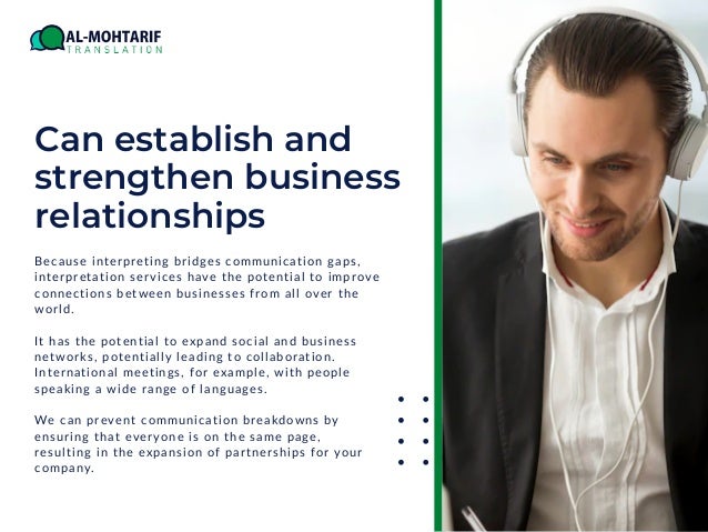 Can establish and
strengthen business
relationships
Because interpreting bridges communication gaps,
interpretation services have the potential to improve
connections between businesses from all over the
world.
It has the potential to expand social and business
networks, potentially leading to collaboration.
International meetings, for example, with people
speaking a wide range of languages.
We can prevent communication breakdowns by
ensuring that everyone is on the same page,
resulting in the expansion of partnerships for your
company.
 