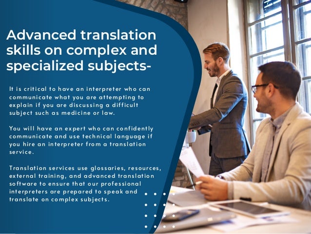 Advanced translation
skills on complex and
specialized subjects-
It is critical to have an interpreter who can
communicate what you are attempting to
explain if you are discussing a difficult
subject such as medicine or law.
You will have an expert who can confidently
communicate and use technical language if
you hire an interpreter from a translation
service.
Translation services use glossaries, resources,
external training, and advanced translation
software to ensure that our professional
interpreters are prepared to speak and
translate on complex subjects.
 
