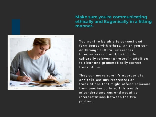 Make sure you're communicating
ethically and Eugenically in a fitting
manner-
You want to be able to connect and
form bonds with others, which you can
do through cultural references.
Interpreters can work to include
culturally relevant phrases in addition
to clear and grammatically correct
translations.
They can make sure it's appropriate
and take out any references or
translations that might offend someone
from another culture. This avoids
misunderstandings and negative
interpretations between the two
parties.
 