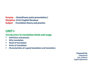Purpose - Notes(Power point presentation )
Discipline- III B.A English literature
Subject -Translation theory and practice
UNIT-I
Introduction to translation-kinds and usage
 Definition and process
 Why translation
 Need of translation
 Kinds of translation
 Characteristics of a good translation and translation
Prepared by
S.Rajeshwari
Asst. professor
English department
 