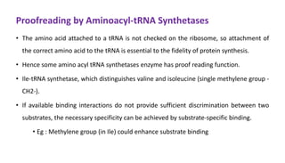 Proofreading by Aminoacyl-tRNA Synthetases
• The amino acid attached to a tRNA is not checked on the ribosome, so attachment of
the correct amino acid to the tRNA is essential to the fidelity of protein synthesis.
• Hence some amino acyl tRNA synthetases enzyme has proof reading function.
• Ile-tRNA synthetase, which distinguishes valine and isoleucine (single methylene group -
CH2-).
• If available binding interactions do not provide sufficient discrimination between two
substrates, the necessary specificity can be achieved by substrate-specific binding.
• Eg : Methylene group (in Ile) could enhance substrate binding
 