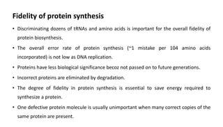 Fidelity of protein synthesis
• Discriminating dozens of tRNAs and amino acids is important for the overall fidelity of
protein biosynthesis.
• The overall error rate of protein synthesis (~1 mistake per 104 amino acids
incorporated) is not low as DNA replication.
• Proteins have less biological significance becoz not passed on to future generations.
• Incorrect proteins are eliminated by degradation.
• The degree of fidelity in protein synthesis is essential to save energy required to
synthesize a protein.
• One defective protein molecule is usually unimportant when many correct copies of the
same protein are present.
 