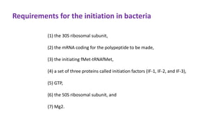 Requirements for the initiation in bacteria
(1) the 30S ribosomal subunit,
(2) the mRNA coding for the polypeptide to be made,
(3) the initiating fMet-tRNAfMet,
(4) a set of three proteins called initiation factors (IF-1, IF-2, and IF-3),
(5) GTP,
(6) the 50S ribosomal subunit, and
(7) Mg2.
 