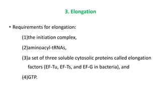 3. Elongation
• Requirements for elongation:
(1)the initiation complex,
(2)aminoacyl-tRNAs,
(3)a set of three soluble cytosolic proteins called elongation
factors (EF-Tu, EF-Ts, and EF-G in bacteria), and
(4)GTP.
 