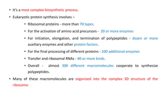 • It’s a most complex biosynthetic process.
• Eukaryotic protein synthesis involves –
• Ribosomal proteins - more than 70 types.
• For the activation of amino acid precursors - 20 or more enzymes
• For initiation, elongation, and termination of polypeptides - dozen or more
auxiliary enzymes and other protein factors.
• For the final processing of different proteins - 100 additional enzymes
• Transfer and ribosomal RNAs - 40 or more kinds.
• Overall - almost 300 different macromolecules cooperate to synthesize
polypeptides.
• Many of these macromolecules are organized into the complex 3D structure of the
ribosome.
 