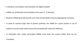 • In bacteria, transcription and translation are tightly coupled.
• mRNAs are synthesized and translated in the same 5’- 3’ direction.
• Bacterial mRNAs generally exist for just a few minutes before they are degraded by nucleases.
• In order to maintain high rates of protein synthesis, the mRNA for a given protein or set of
proteins must be made continuously and translated with maximum efficiency.
• In eukaryotic cells, newly transcribed mRNAs must leave the nucleus before they can be
translated.
 