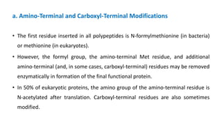 a. Amino-Terminal and Carboxyl-Terminal Modifications
• The first residue inserted in all polypeptides is N-formylmethionine (in bacteria)
or methionine (in eukaryotes).
• However, the formyl group, the amino-terminal Met residue, and additional
amino-terminal (and, in some cases, carboxyl-terminal) residues may be removed
enzymatically in formation of the final functional protein.
• In 50% of eukaryotic proteins, the amino group of the amino-terminal residue is
N-acetylated after translation. Carboxyl-terminal residues are also sometimes
modified.
 